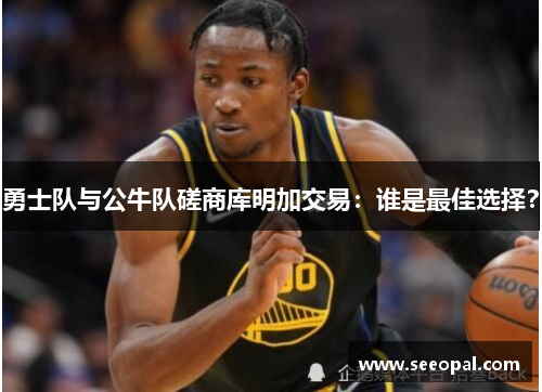勇士队与公牛队磋商库明加交易：谁是最佳选择？